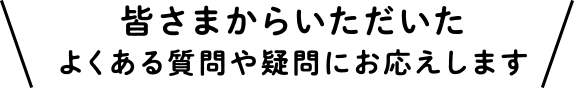 皆さまからいただいたよくある質問や疑問にお応えします